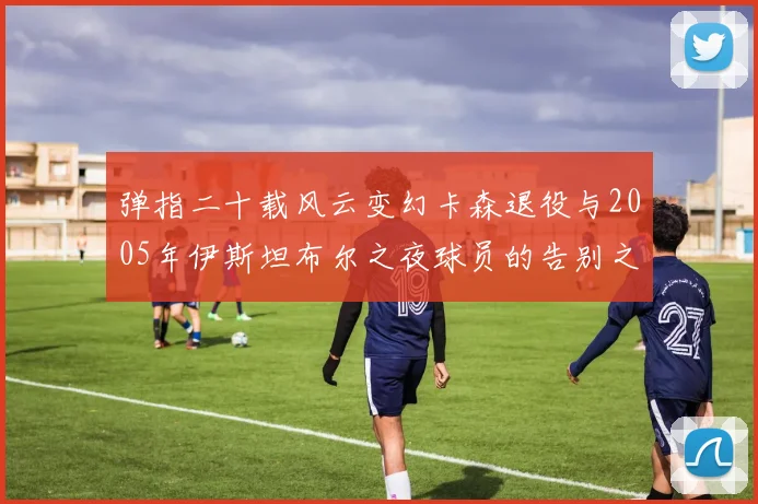 弹指二十载风云变幻卡森退役与2005年伊斯坦布尔之夜球员的告别之路