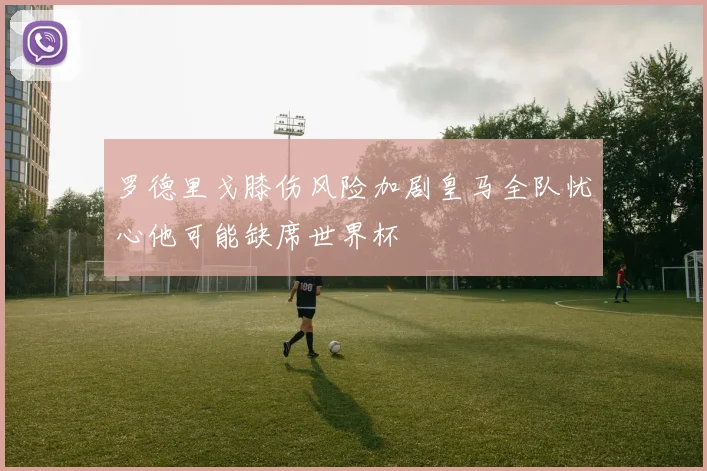 罗德里戈膝伤风险加剧皇马全队忧心他可能缺席世界杯