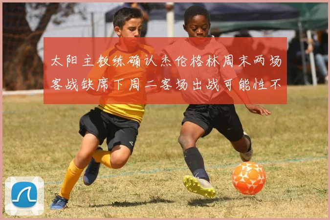 太阳主教练确认杰伦格林周末两场客战缺席下周二客场出战可能性不大