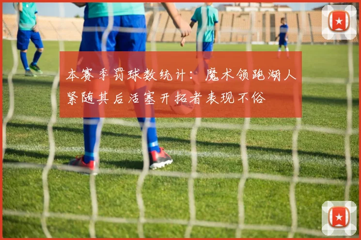 本赛季罚球数统计：魔术领跑湖人紧随其后活塞开拓者表现不俗