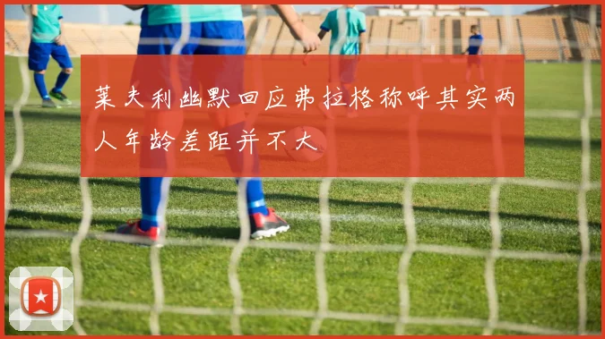 莱夫利幽默回应弗拉格称呼其实两人年龄差距并不大