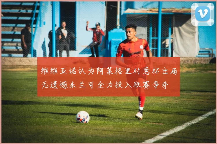 维维亚诺认为阿莱格里对意杯出局无遗憾米兰可全力投入联赛争夺