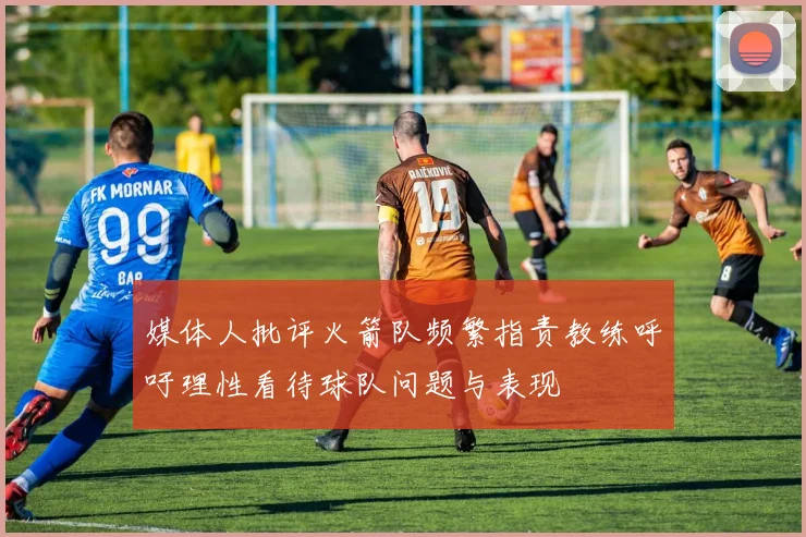 媒体人批评火箭队频繁指责教练呼吁理性看待球队问题与表现