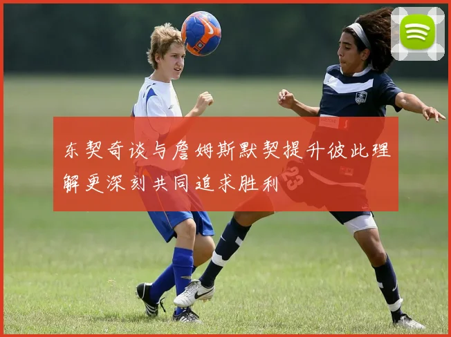 东契奇谈与詹姆斯默契提升彼此理解更深刻共同追求胜利