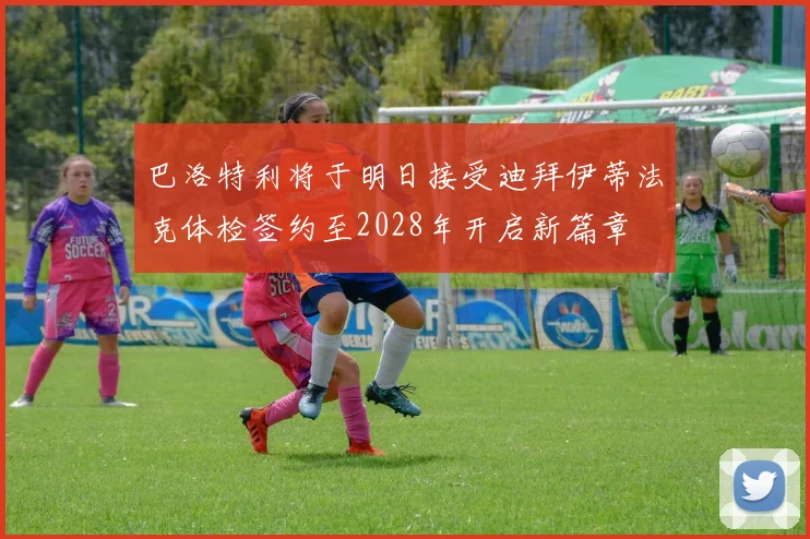 巴洛特利将于明日接受迪拜伊蒂法克体检签约至2028年开启新篇章