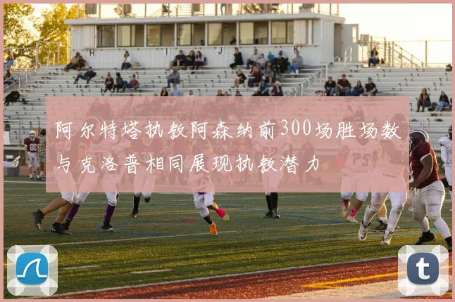 阿尔特塔执教阿森纳前300场胜场数与克洛普相同展现执教潜力