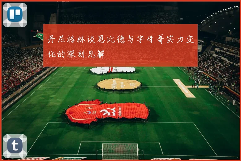 丹尼格林谈恩比德与字母哥实力变化的深刻见解
