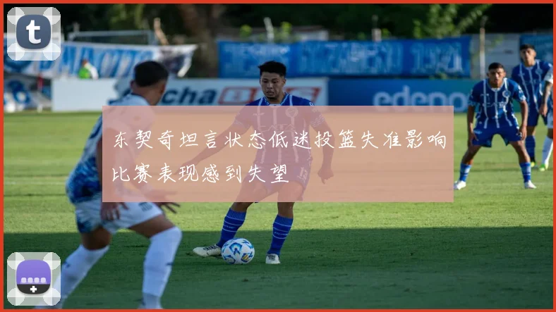 东契奇坦言状态低迷投篮失准影响比赛表现感到失望