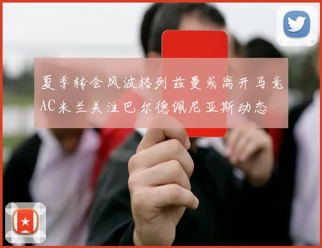 夏季转会风波格列兹曼或离开马竞AC米兰关注巴尔德佩尼亚斯动态