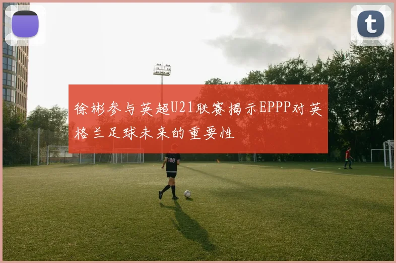 徐彬参与英超U21联赛揭示EPPP对英格兰足球未来的重要性