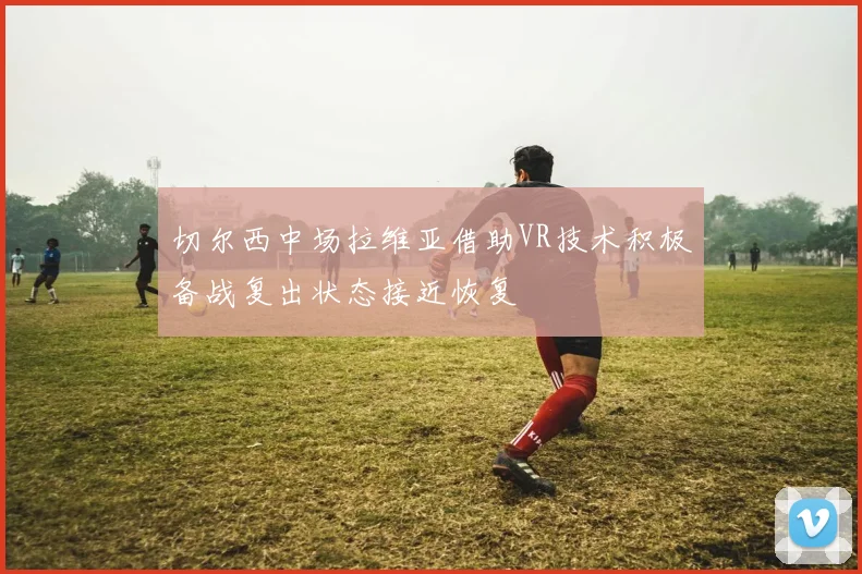 切尔西中场拉维亚借助VR技术积极备战复出状态接近恢复