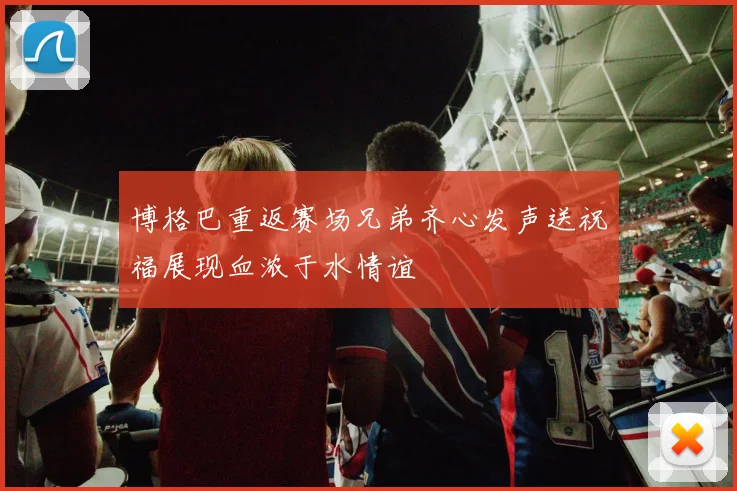 博格巴重返赛场兄弟齐心发声送祝福展现血浓于水情谊