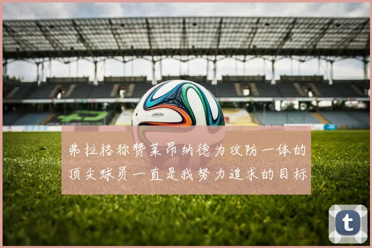 弗拉格称赞莱昂纳德为攻防一体的顶尖球员一直是我努力追求的目标