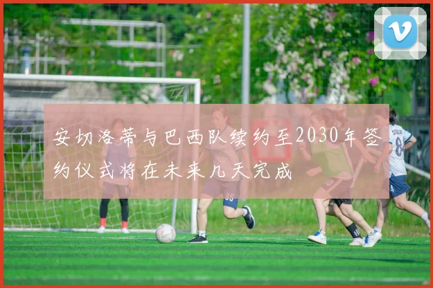 安切洛蒂与巴西队续约至2030年签约仪式将在未来几天完成