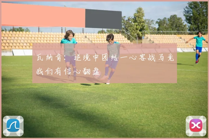 瓦纳肯：逆境中团结一心客战马竞我们有信心翻盘