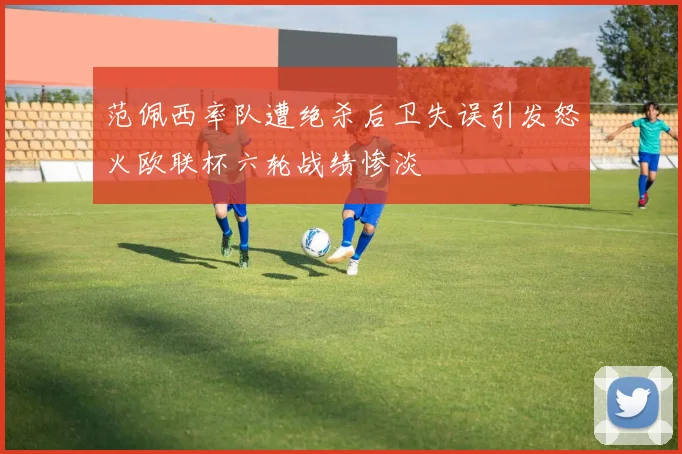 范佩西率队遭绝杀后卫失误引发怒火欧联杯六轮战绩惨淡