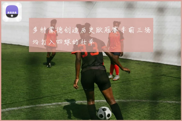 多特蒙德创造历史欧冠赛季前三场均打入四球的壮举
