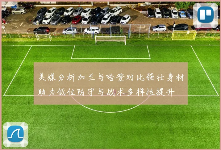 美媒分析加兰与哈登对比强壮身材助力低位防守与战术多样性提升