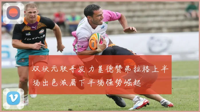 双状元联手发力基德赞弗拉格上半场出色浓眉下半场强势崛起