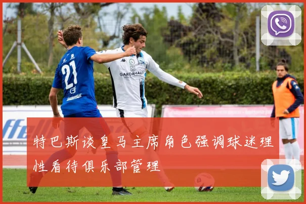 特巴斯谈皇马主席角色强调球迷理性看待俱乐部管理