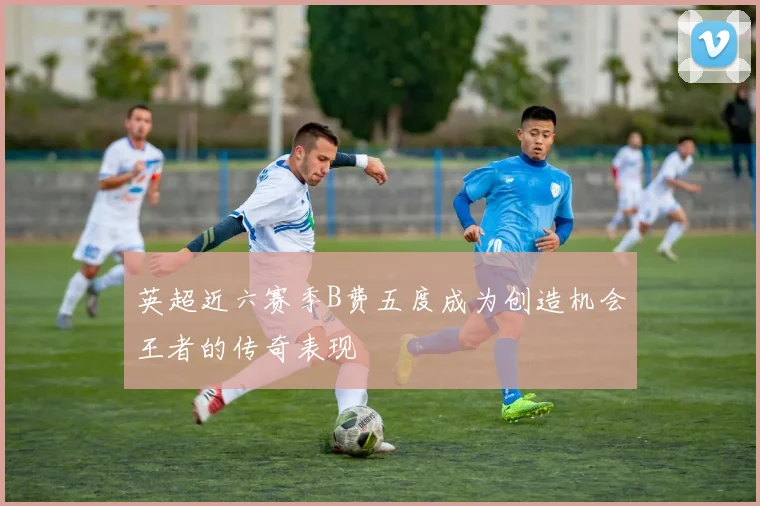 英超近六赛季B费五度成为创造机会王者的传奇表现