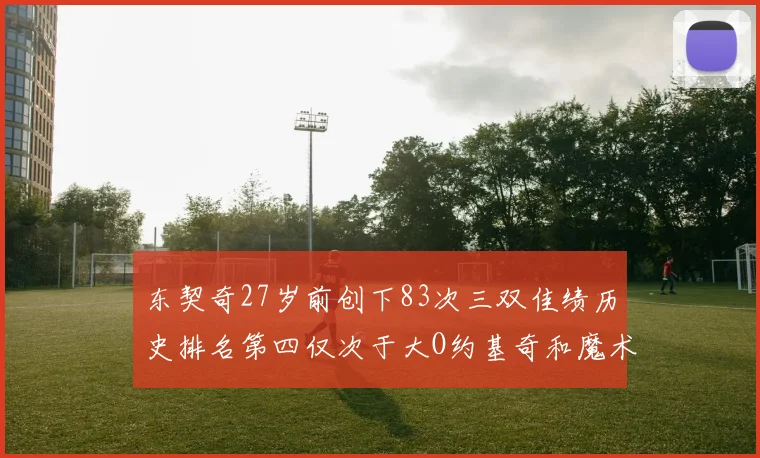 东契奇27岁前创下83次三双佳绩历史排名第四仅次于大O约基奇和魔术师