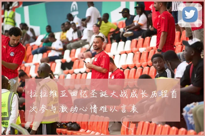 拉拉维亚回忆圣诞大战成长历程首次参与激动心情难以言表