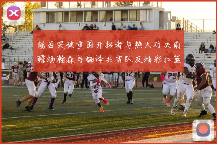能否突破重围开拓者与热火对决前瞻杨瀚森与翻译共赏队友精彩扣篮瞬间